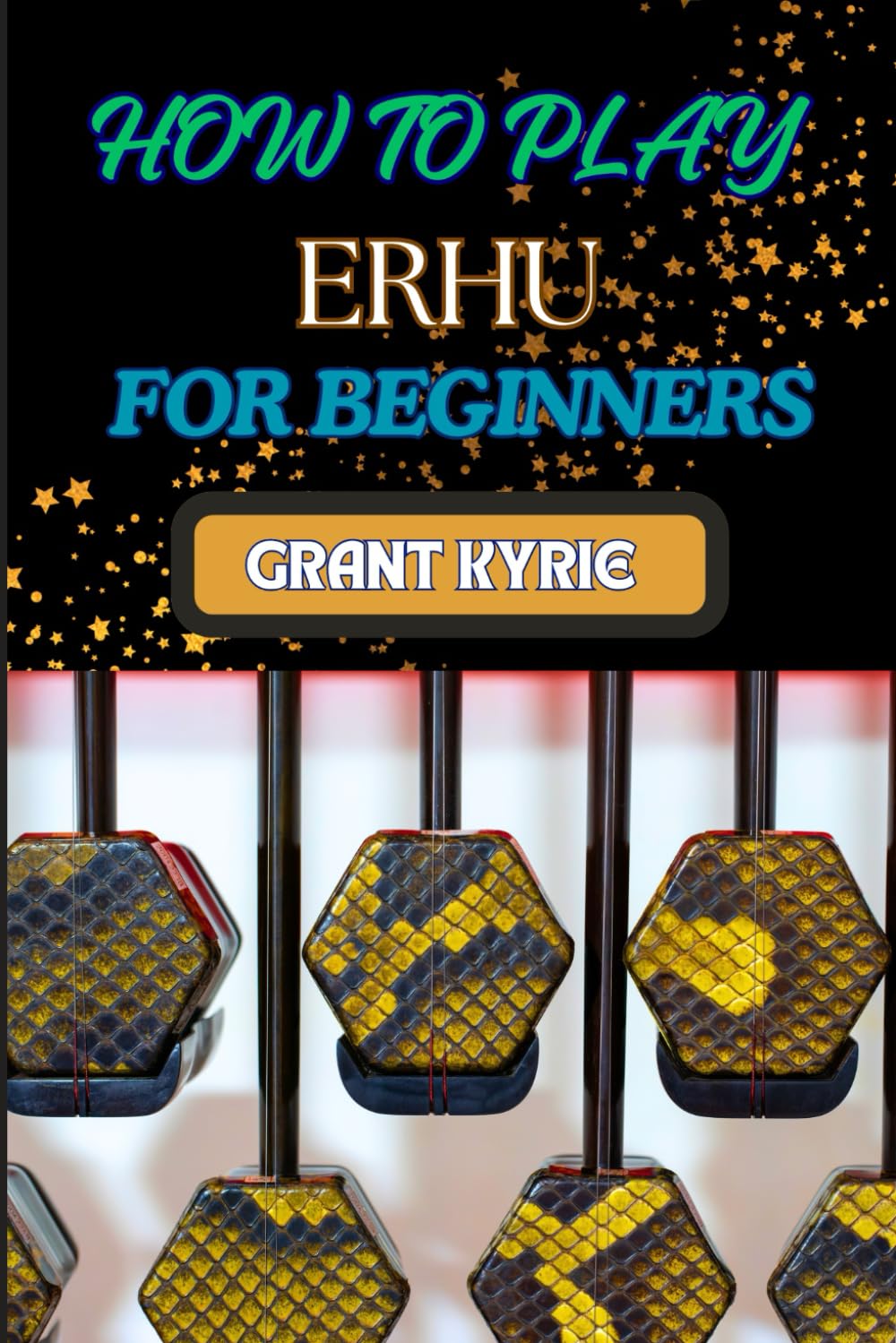 HOW TO PLAY ERHU FOR BEGINNERS: Essential Techniques, Easy Steps, And Quick Tips To Master The Chinese Two-String Fiddle