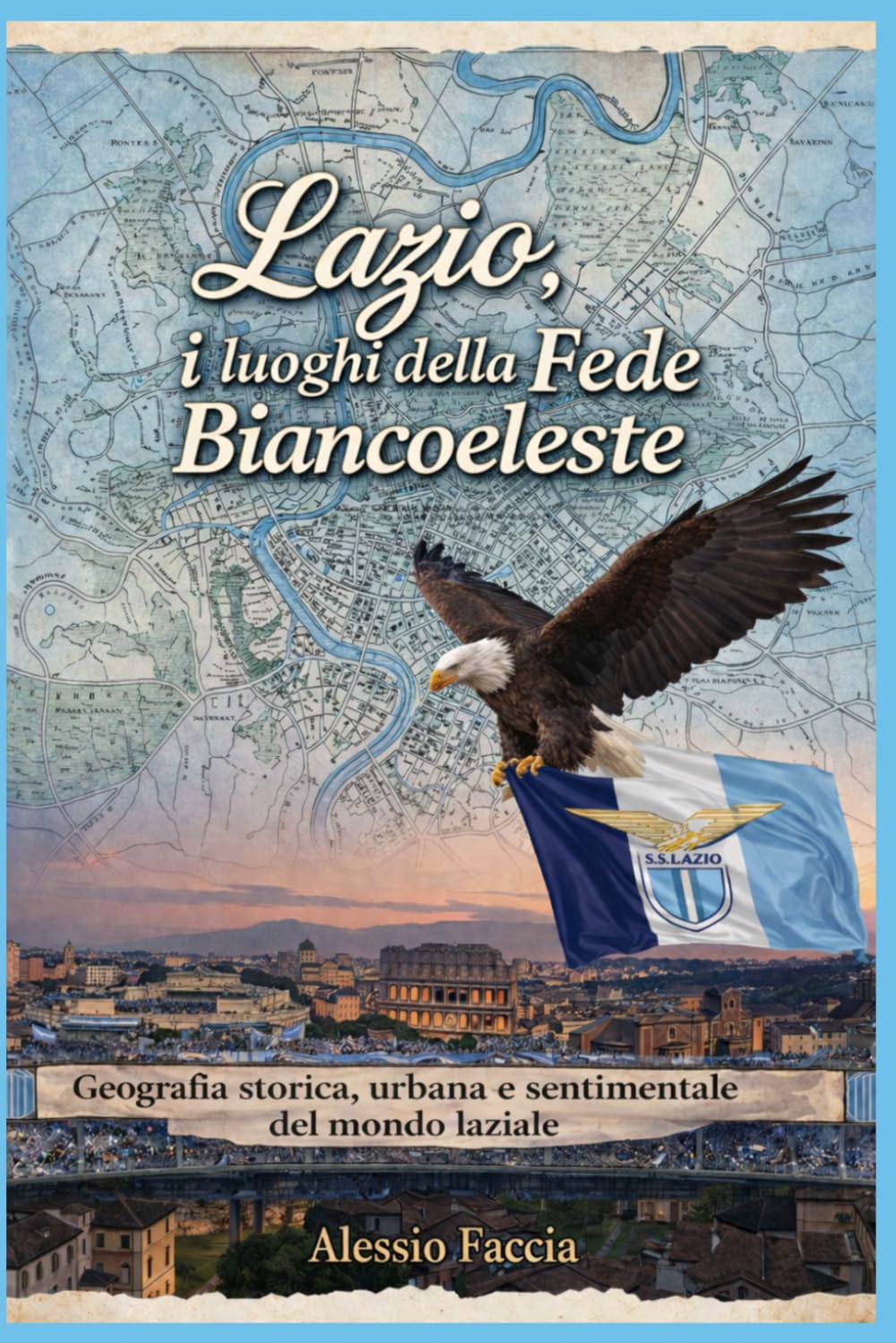 LAZIO, I LUOGHI DELLA FEDE BIANCOCELESTE: Geografia storica, urbana e sentimentale del mondo laziale (Lazio nel cuore)