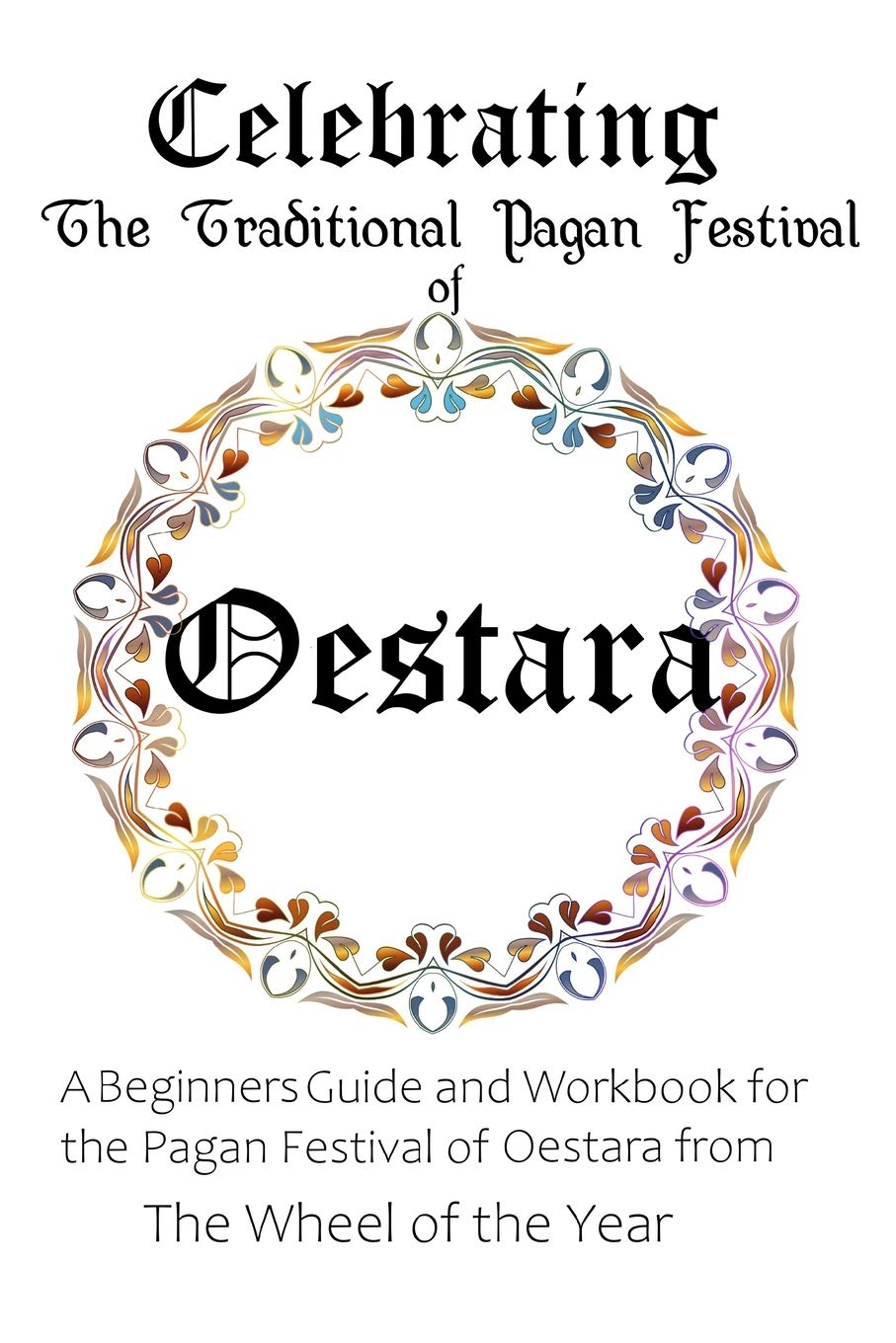 Celebrating the Traditional Pagan Festival of Oestara: A Beginners Guide and Workbook for the Pagan Festival of Oestara from the Wheel from the Year