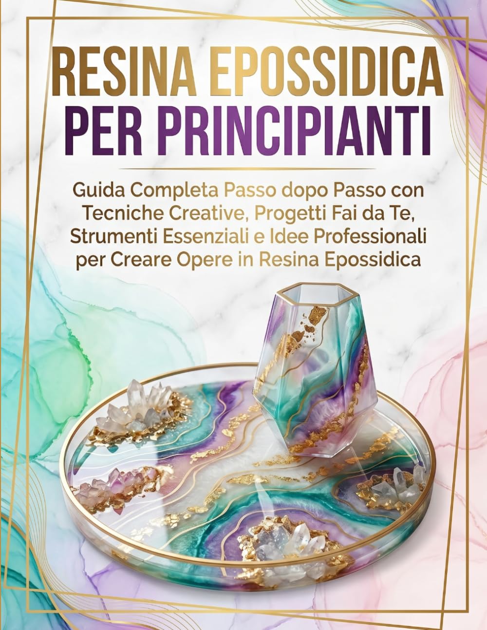 RESINA EPOSSIDICA PER PRINCIPIANTI: Guida Completa Passo dopo Passo con Tecniche Creative, Progetti Fai da Te, Strumenti Essenziali e Idee Professionali per Creare Opere in Resina Epossidica