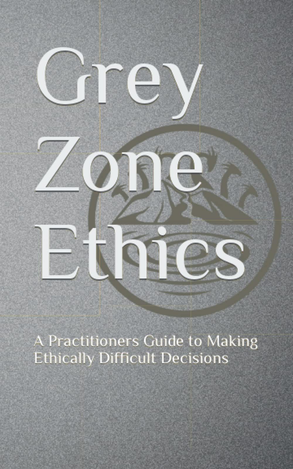 Grey Zone Ethics: A Practitioners Guide to Making Ethically Difficult Decisions