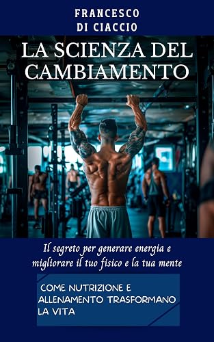 La Scienza del Cambiamento: Come Nutrizione e Allenamento Trasformano la Vita: Il segreto per generare energia e migliorare il tuo fisico e la tua mente. (Italian Edition)