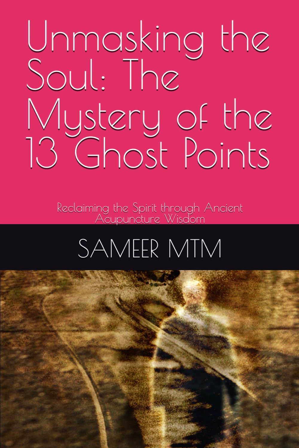 Unmasking the Soul: The Mystery of the 13 Ghost Points: Reclaiming the Spirit through Ancient Acupuncture Wisdom