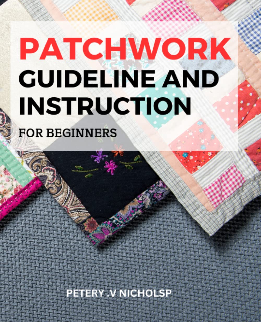 Patchwork Guideline And Instruction For Beginners: Learn the Latest Tips and Tricks to Create Beautiful and Unique Quilts Using Modern Patchwork
