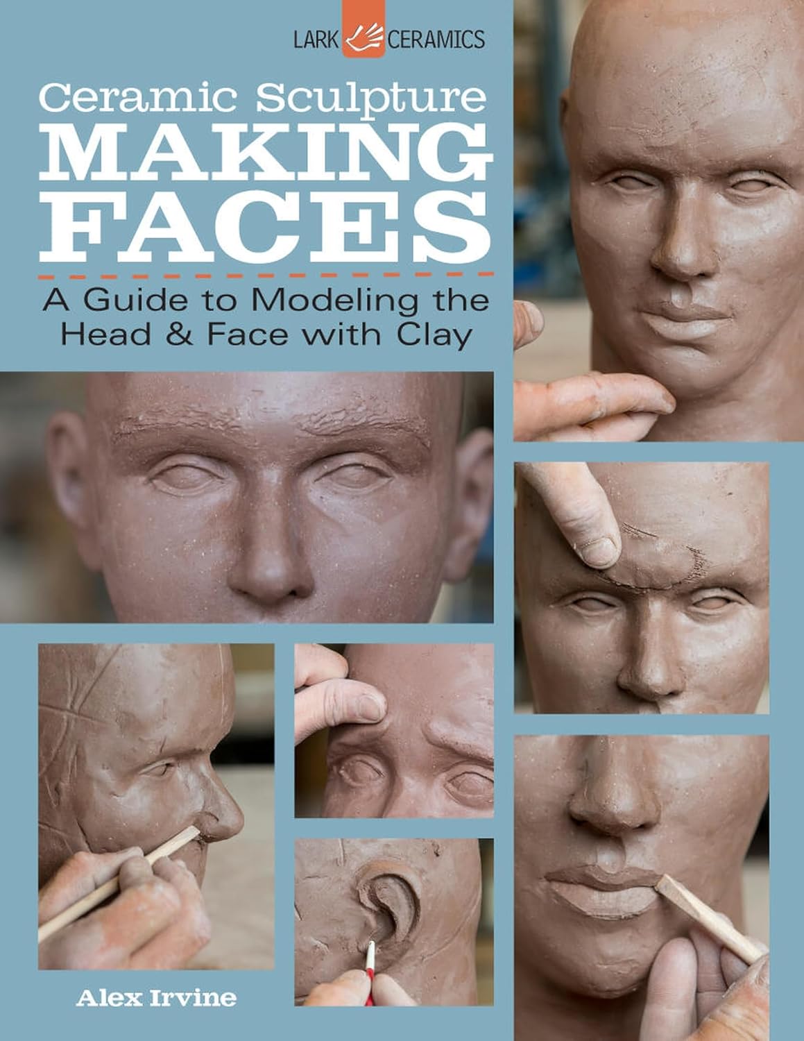 Ceramic Sculpture: Making Faces - Step-by-Step Guide to Modeling Heads & Faces in Clay by Alex Irvine