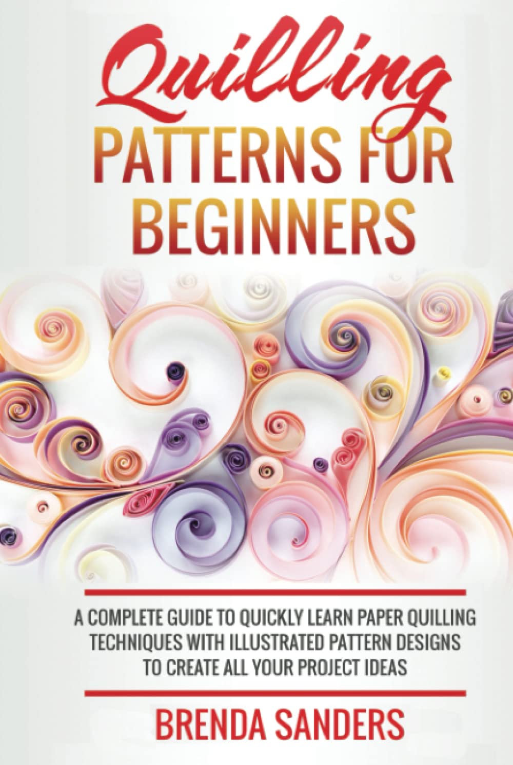 Quilling Patterns For Beginners: A Complete Guide To Quickly Learn Paper Quilling Techniques With Illustrated Pattern Designs To Create All Your Project Ideas