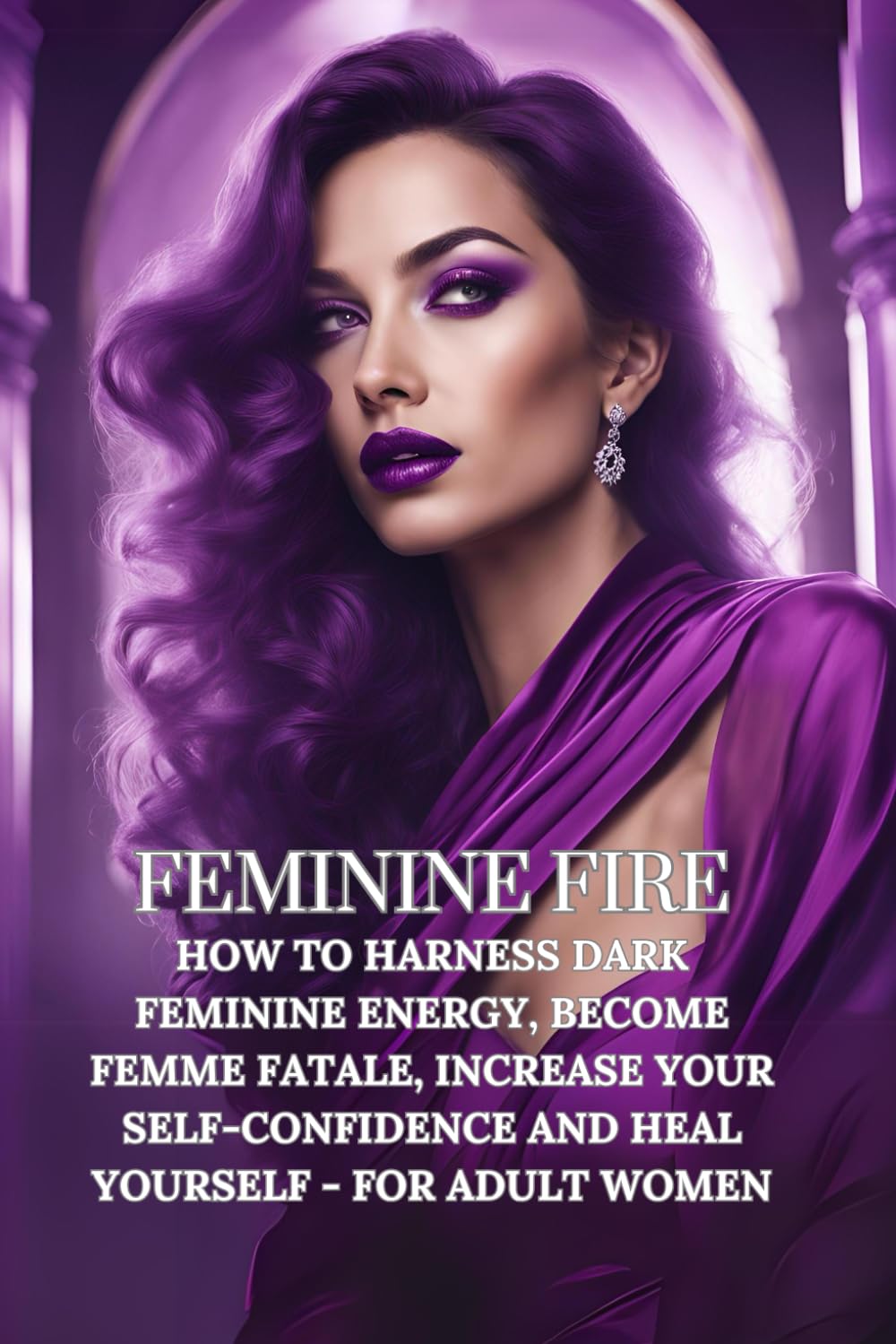 Feminine Fire: Reliable Guide How to Harness Dark Feminine Energy, Become Femme Fatale, Increase Your Self-Confidence and Heal Yourself - for Adult Women