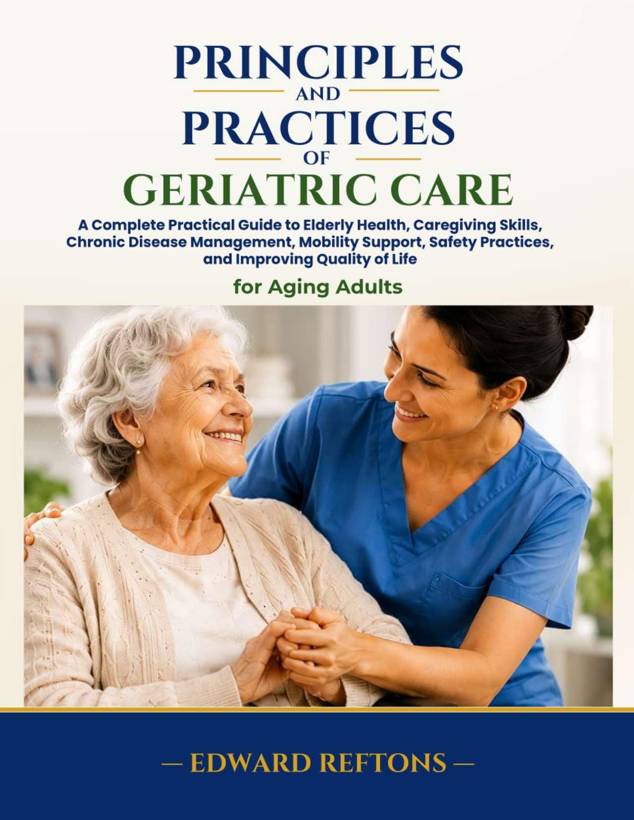 Principles and Practices of Geriatric Care: A Complete Practical Guide to Elderly Health, Caregiving Skills, Chronic Disease Management, Mobility Support, ... and Improving Quality (English Edition)