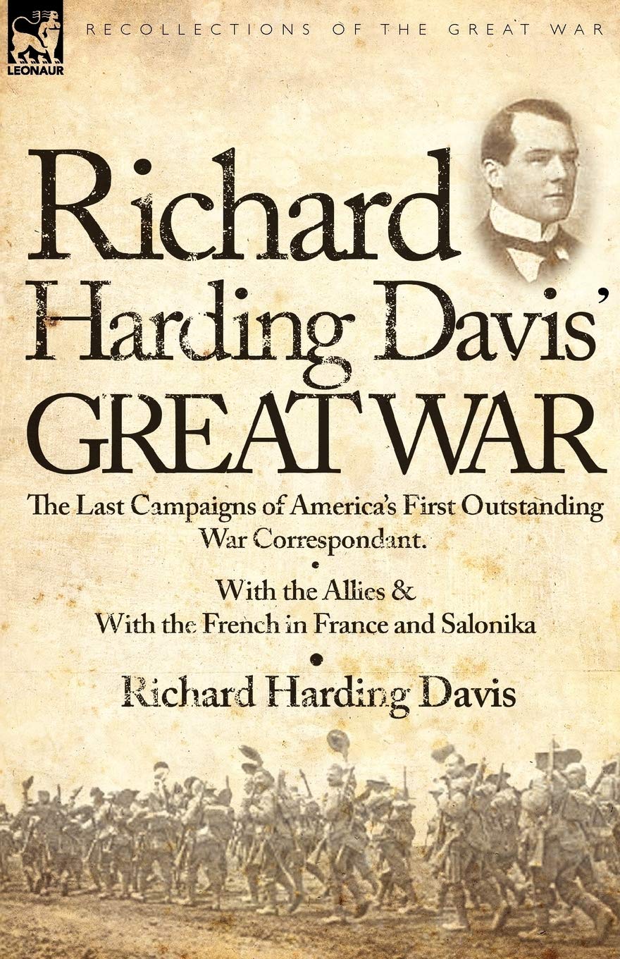 Richard Harding Davis' Great War: The Last Campaigns of America's First Outstanding War Correspondent-With the Allies & With the French in France and Salonika