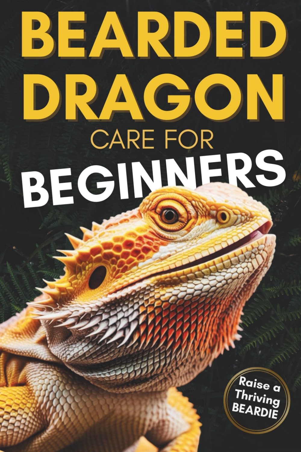 Bearded Dragon Care For Beginners: Complete Step-by-Step Guide to Habitat Setup, Feeding, Bonding and Handling to Raise a Happy, Healthy Dragon Without Stress or Confusion