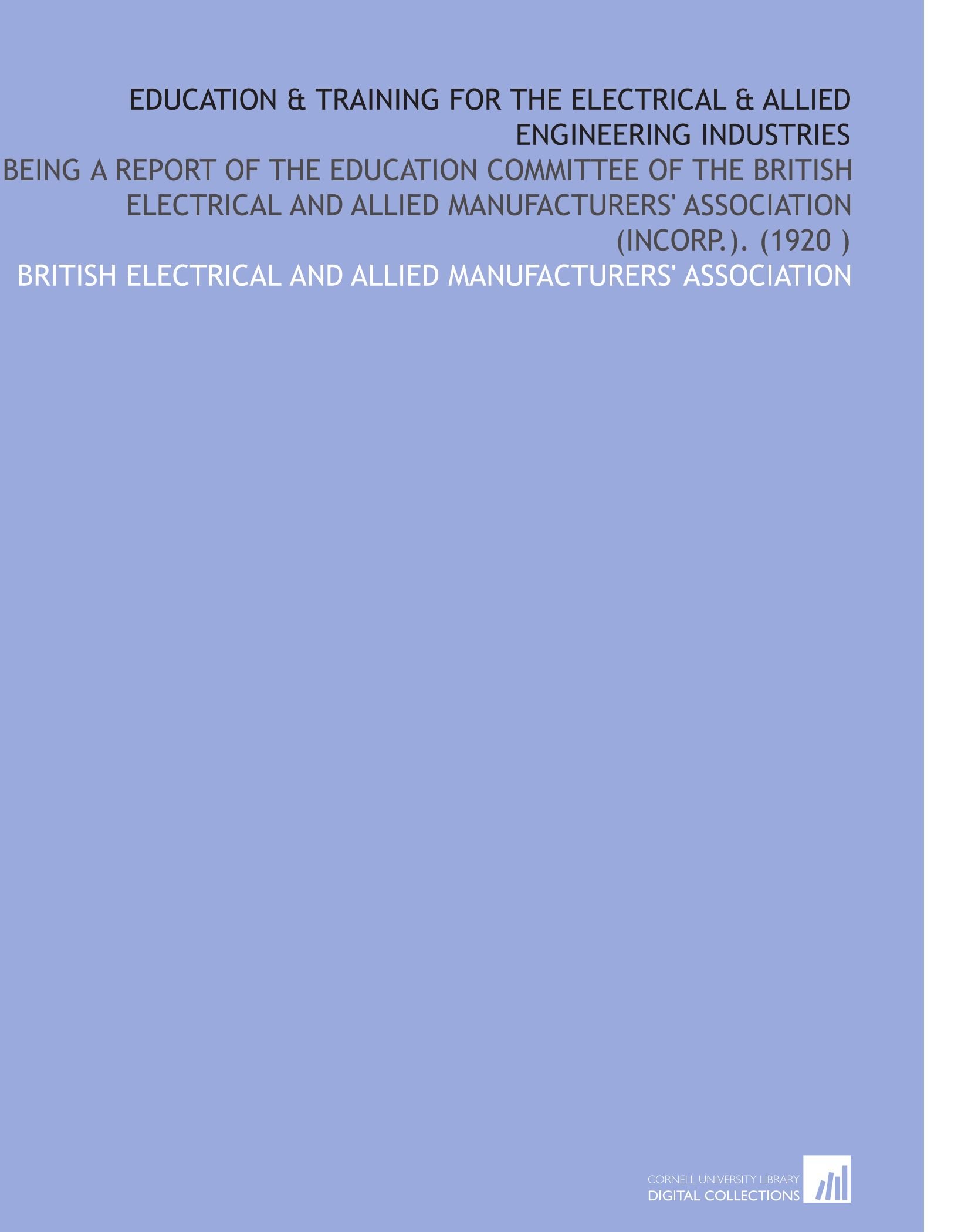 Education & Training for the Electrical & Allied Engineering Industries: Being a Report of the Education Committee of the British Electrical and Allied Manufacturers' Association (Incorp.). (1920 )