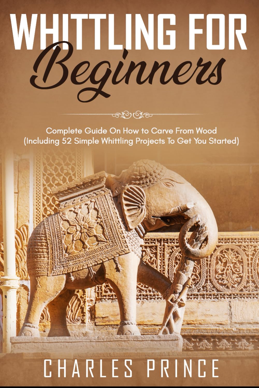 Whittling For Beginners: Complete Guide On How to Carve From Wood (Including 52 Simple Whittling Projects To Get You Started)