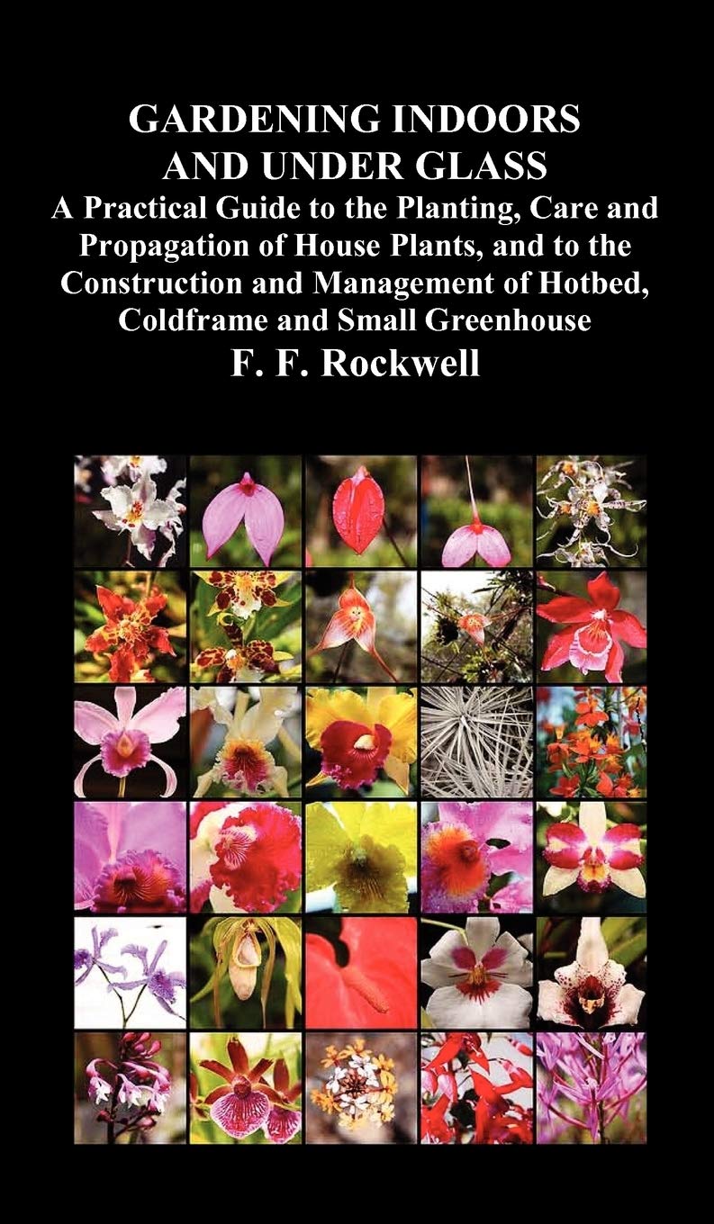 Gardening Indoors and Under Glass: A Practical Guide to the Planting, Care and Propagation of House Plants, and to the Construction and Management of Hotbed, Coldframe and Small Greenhouse
