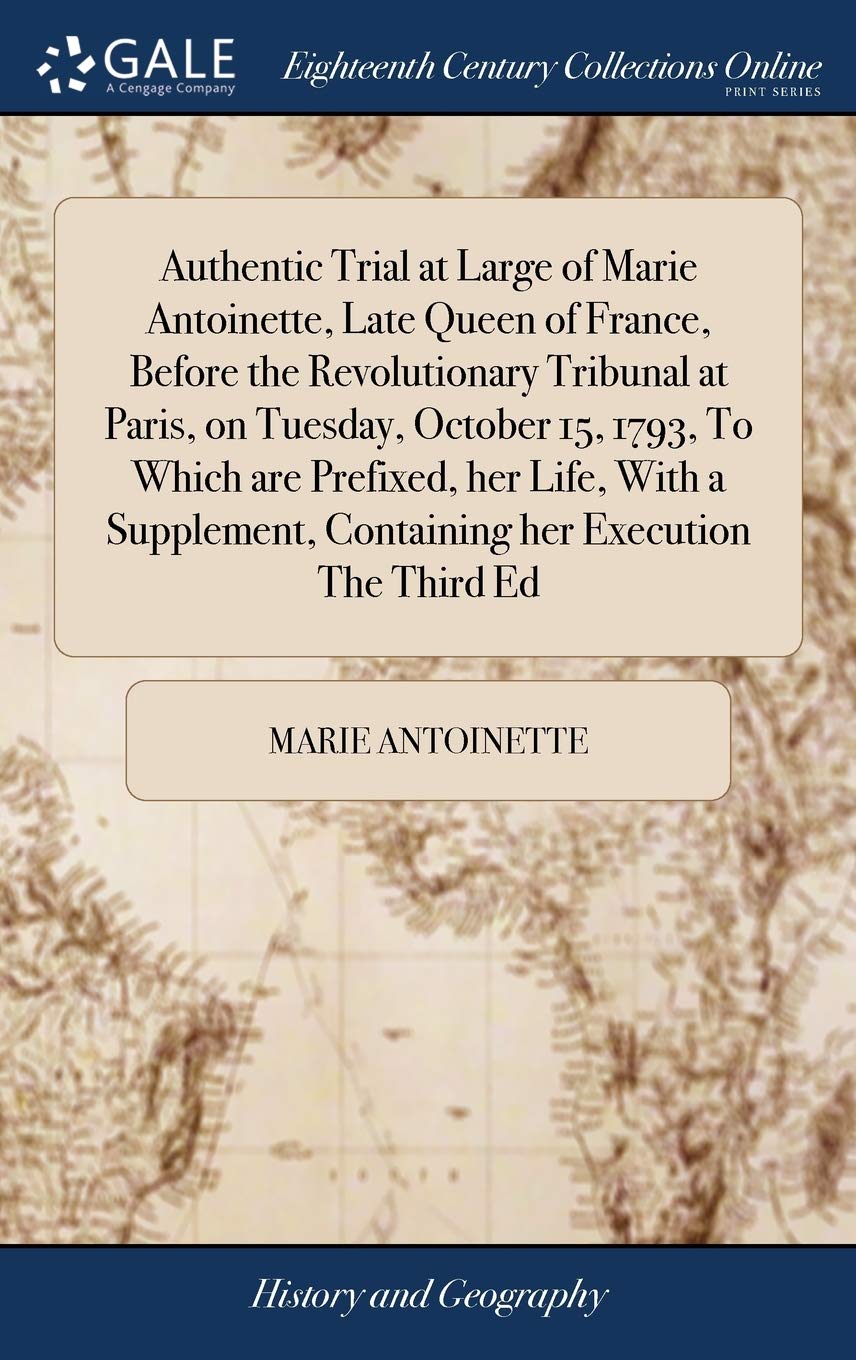 Authentic Trial at Large of Marie Antoinette, Late Queen of France, Before the Revolutionary Tribunal at Paris, on Tuesday, October 15, 1793, To Which ... Containing her Execution The Third Ed