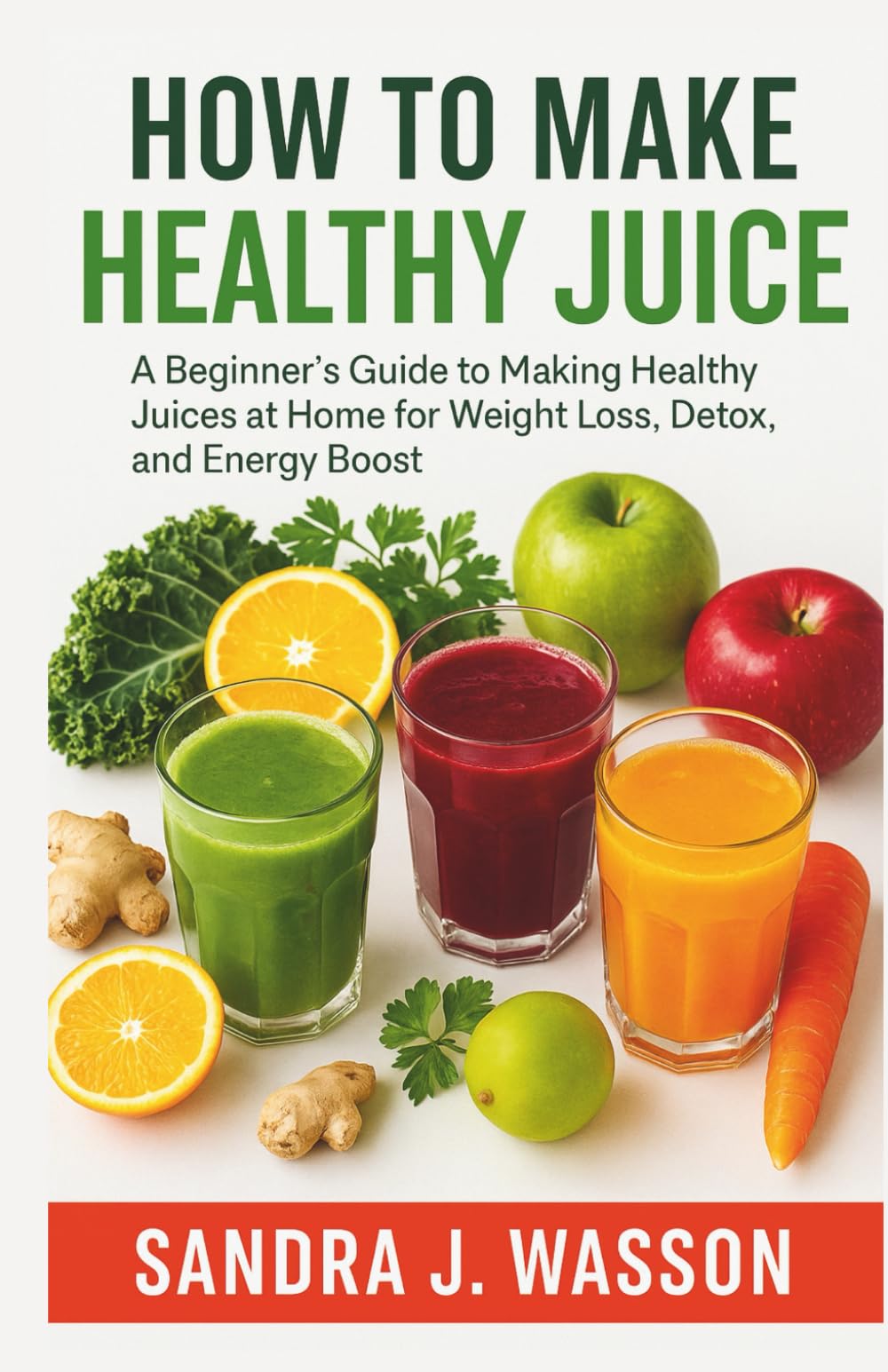 HOW TO MAKE HEALTHY JUICE: A Beginner’s Guide to Making Healthy Juices at Home for Weight Loss, Detox, and Energy Boost