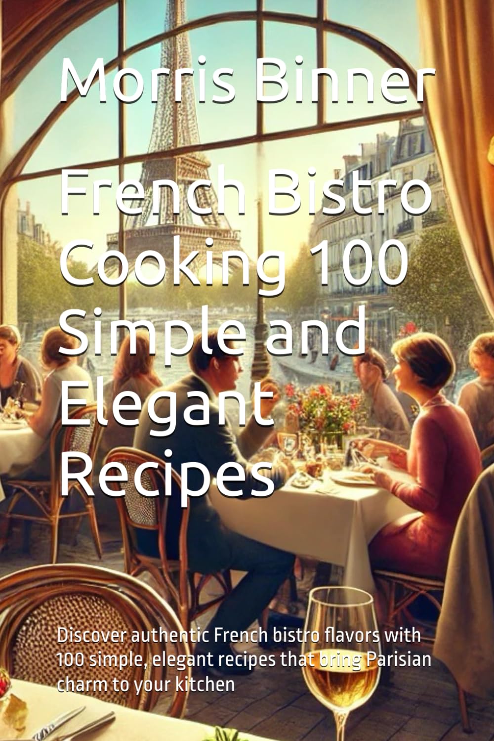 French Bistro Cooking 100 Simple and Elegant Recipes: Discover authentic French bistro flavors with 100 simple, elegant recipes that bring Parisian charm to your kitchen