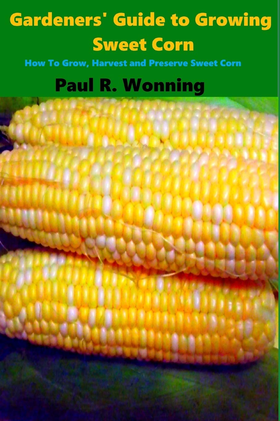 Gardeners' Guide to Growing Sweet Corn: How To Grow, Harvest and Preserve Sweet Corn: Volume 14 (Gardener's Guide to Growing Your Vegetable Garden)