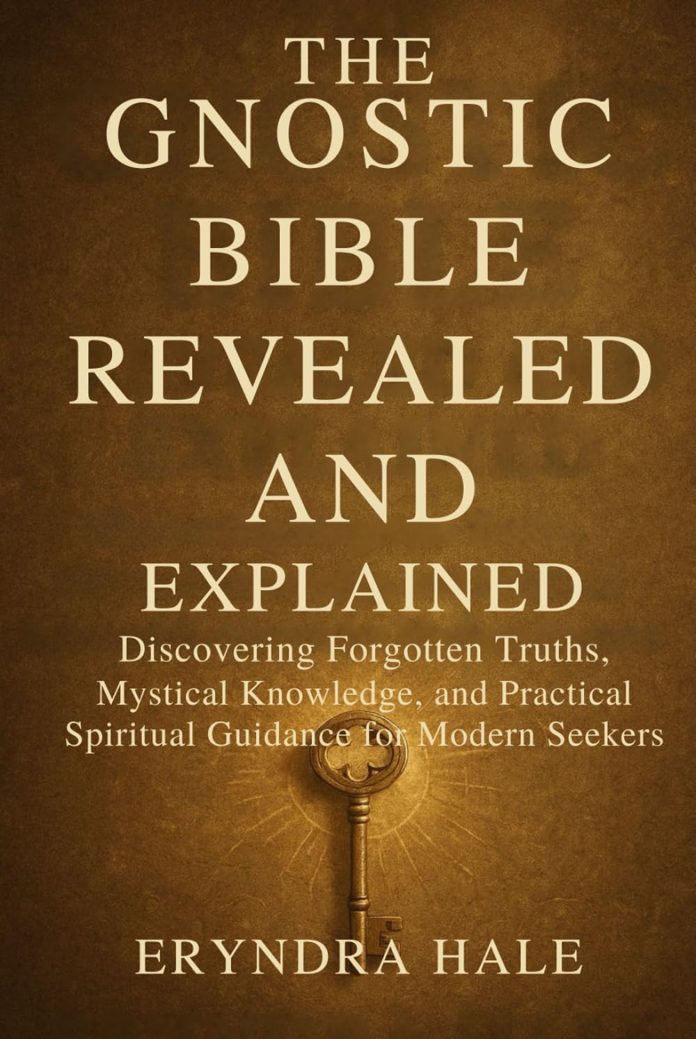 THE GNOSTIC BIBLE REVEALED AND EXPLAINED: Discovering Forgotten Truths, Mystical Knowledge, and Practical Spiritual Guidance for Modern Seekers