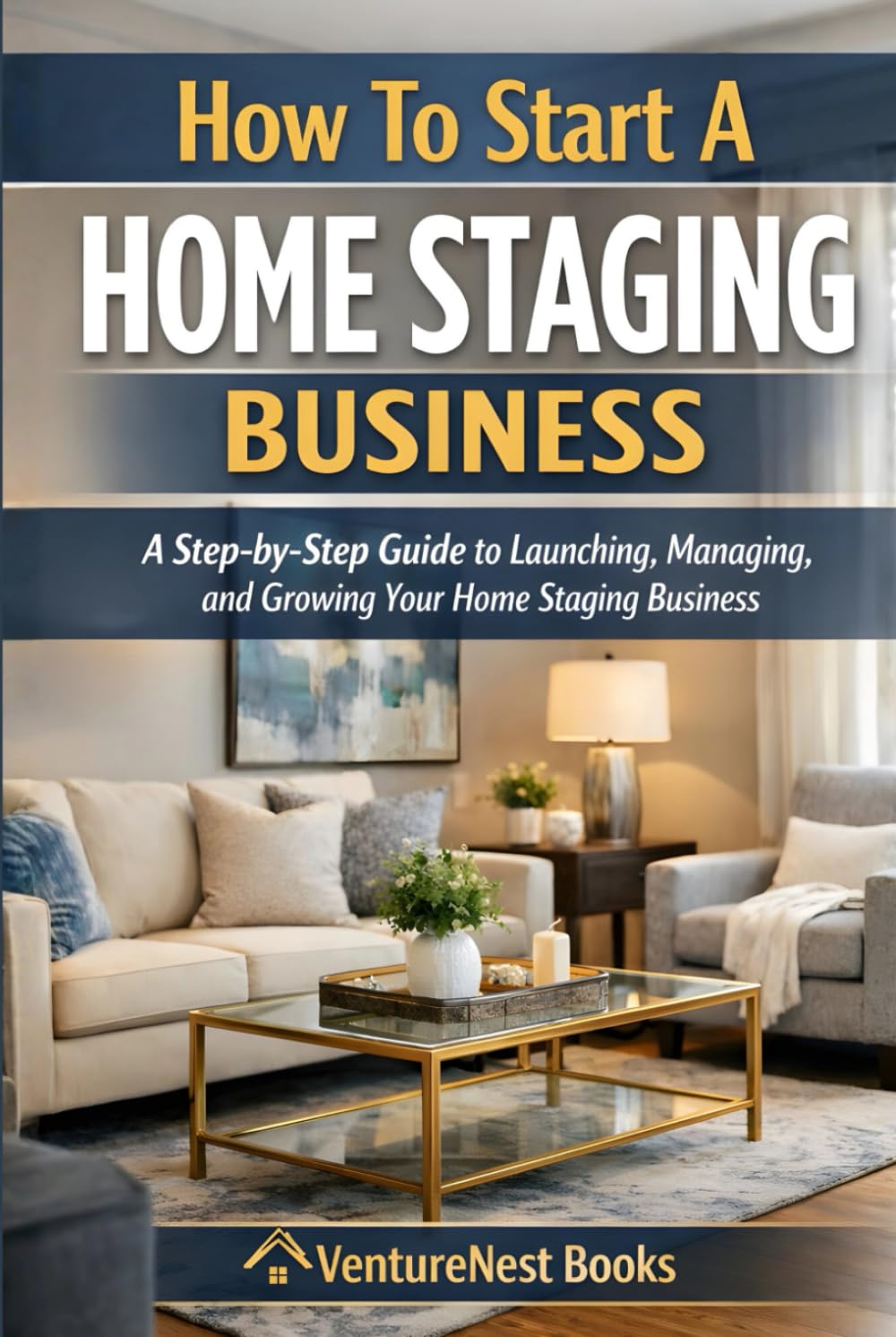 How To Start A Home Staging Business: A Step-by-Step Guide to Launching, Managing, and Growing Your Home Staging Business