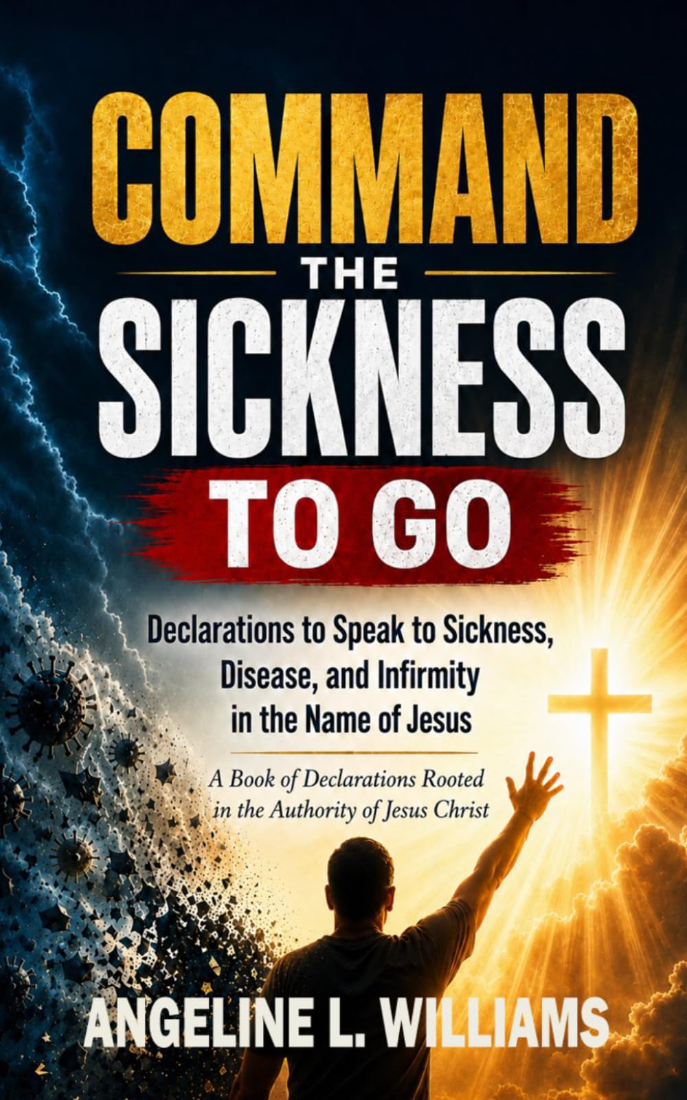 Command the Sickness to Go: Declarations to Speak to Sickness, Disease, and Infirmity in the Name of Jesus