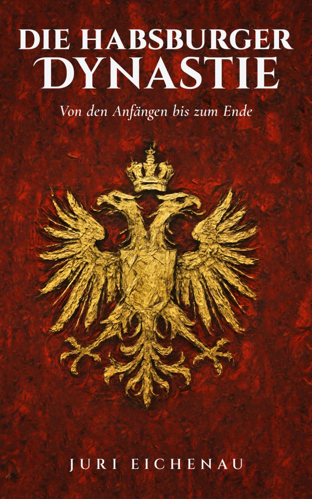 Die Habsburger Dynastie: Von den Anfängen bis zum Ende: Sechs Jahrhunderte europäische Geschichte: Von Rudolf I. bis Karl I., Kaisertum, Kriege und der Untergang einer Weltmacht