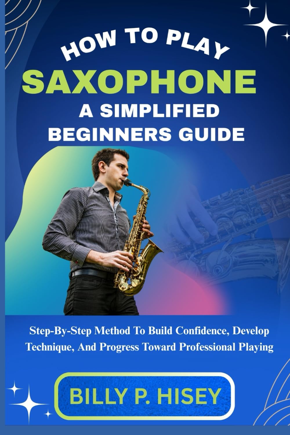 How To Play Saxophone A Simplified Beginners Guide: Step-By-Step Method To Build Confidence, Develop Technique, And Progress Toward Professional Playing