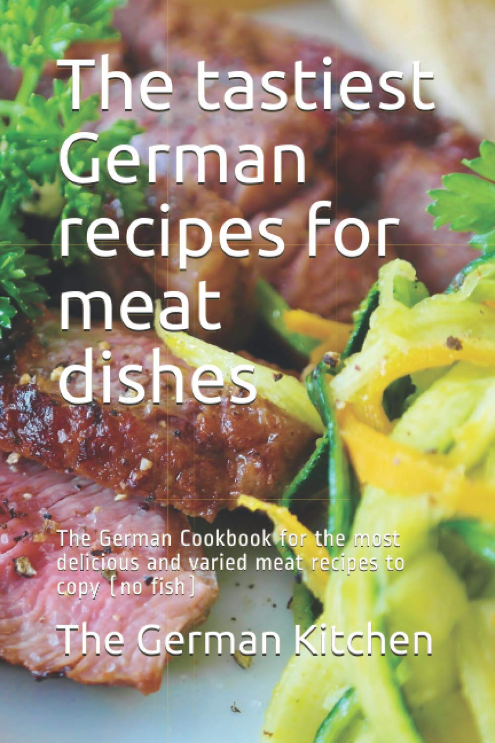 The tastiest German recipes for meat dishes: The German Cookbook for the most delicious and varied meat recipes to copy (no fish)