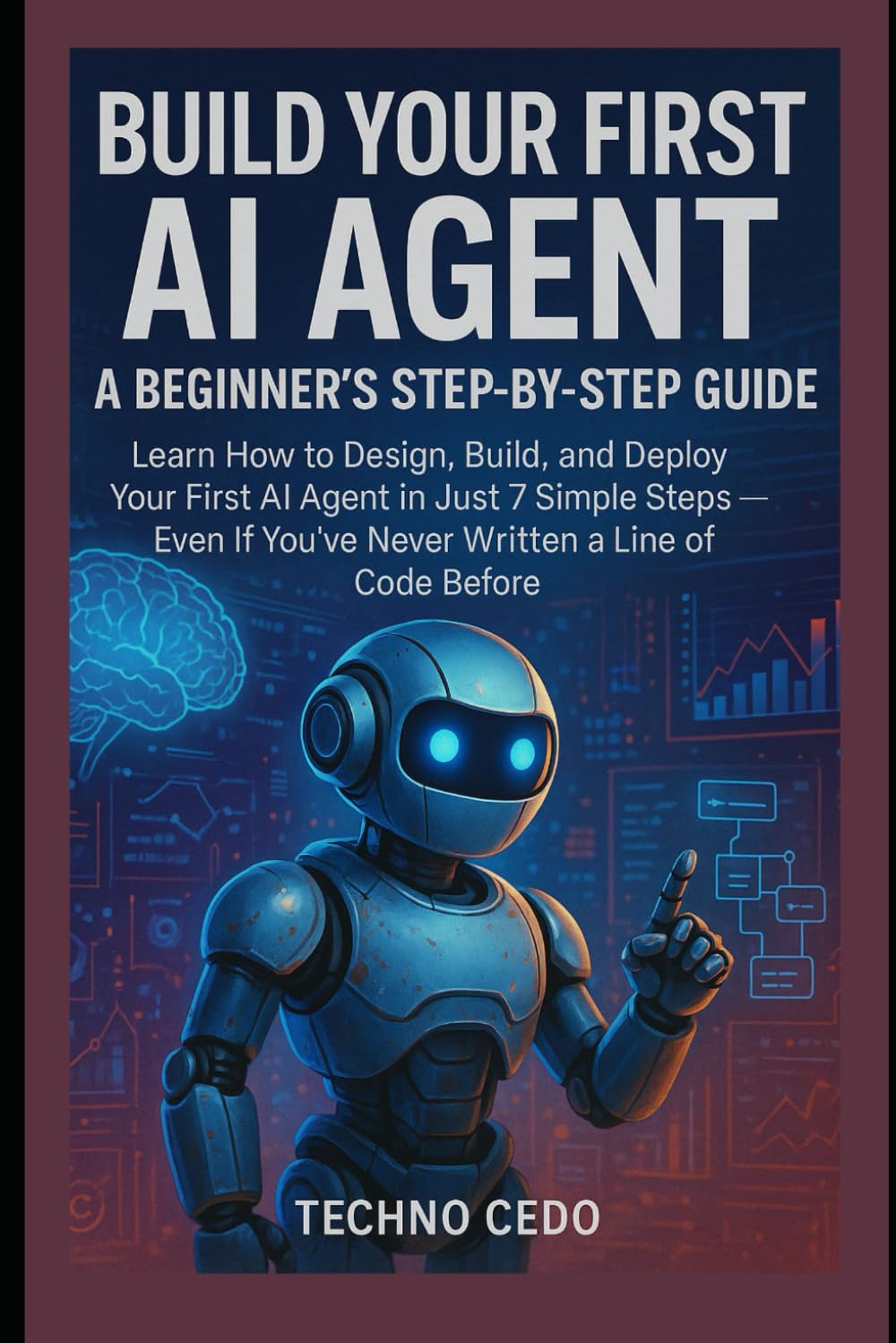 Build Your First AI Agent: A Beginner’s Step-by-Step Guide: Learn How to Design, Build, and Deploy Your First AI Agent in Just 7 Simple Steps — Even If You’ve Never Written a Line of Code Before