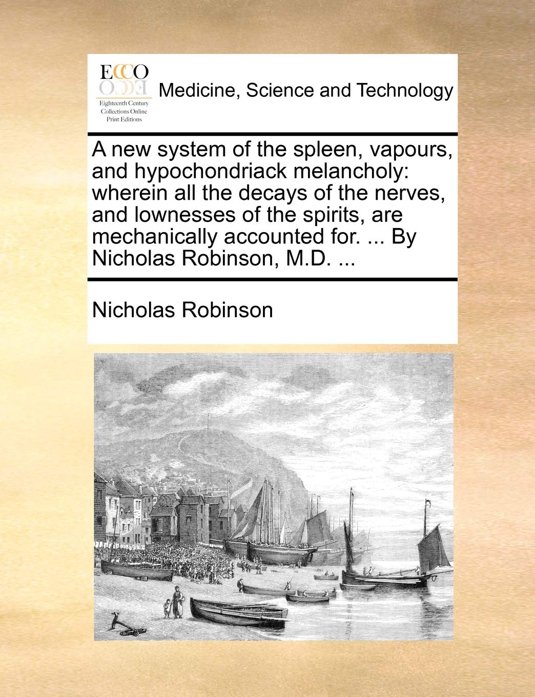 A new system of the spleen, vapours, and hypochondriack melancholy: wherein all the decays of the nerves, and lownesses of the spirits, are ... for. ... By Nicholas Robinson, M.D. ...