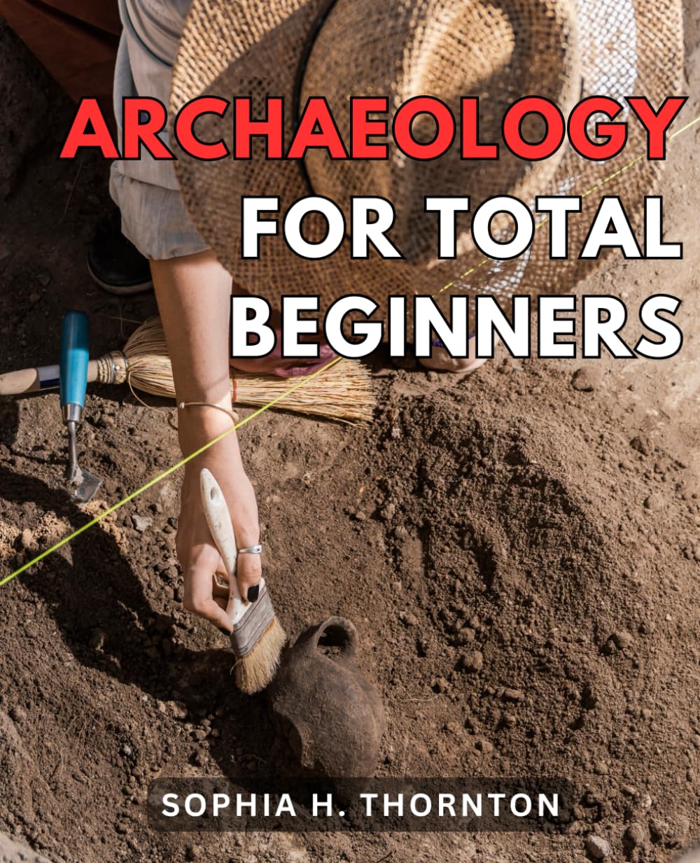 Archaeology For Total Beginners: A Comprehensive Guide to Archaeology for Newbies | Discover the Thrilling World of Archaeology and Become a Time-Traveler Through the Ages