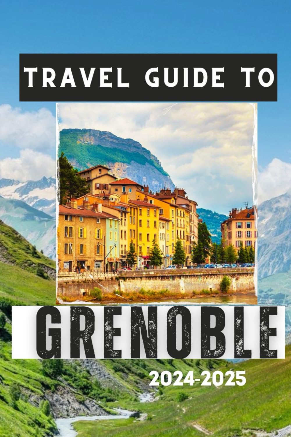 GRENOBLE TRAVEL GUIDE 2024-2025: Discover the City's Charm, Cultural Attractions, and Mountain Adventures (Travelling Guides to Cities)