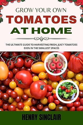 Grow Your Own Tomatoes at Home: The Ultimate Guide to Harvesting Fresh, Juicy Tomatoes Even in the Smallest Spaces (The Home Gardener's Guide)