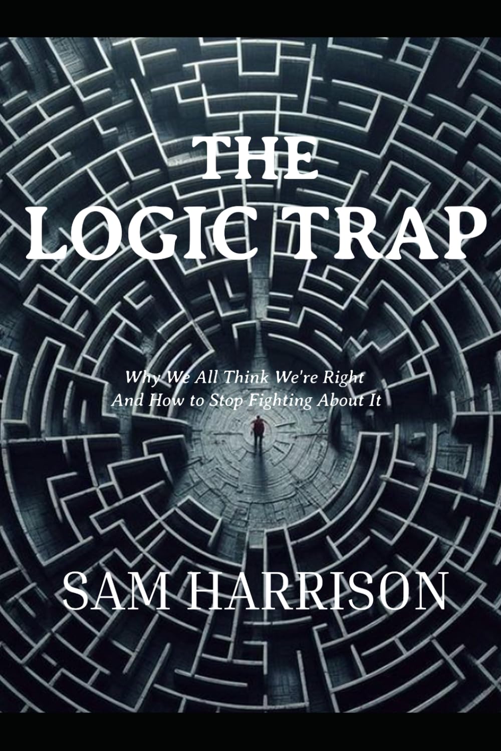 THE LOGIC TRAP: Why We All Think We're Right And How to Stop Fighting About It