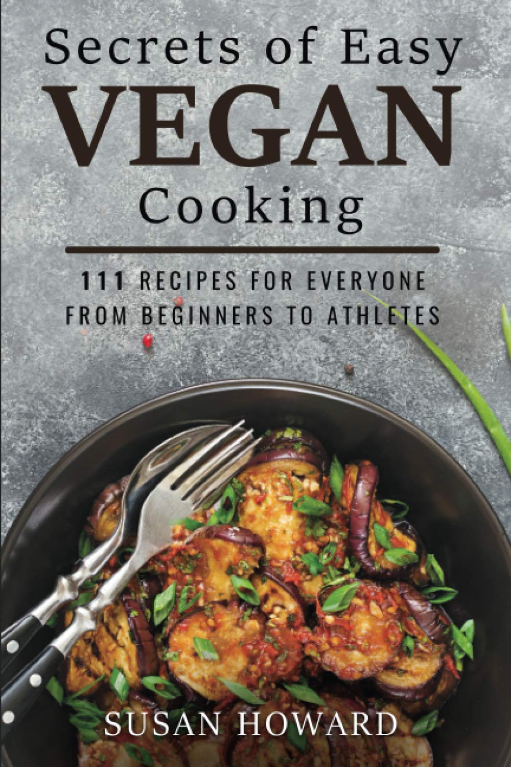 Secrets of Easy Vegan Cooking: 111 Recipes For Everyone From Beginners to Athletes: 1 (Vegan Cook)