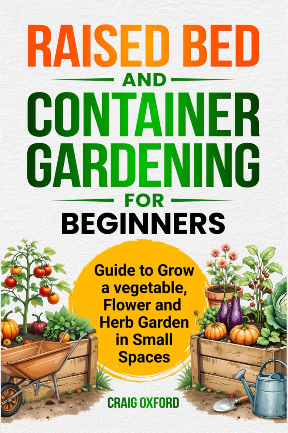 Raised Bed and Container Gardening for Beginners: Guide to Grow a Vegetable, Flower, and Herb Garden in Small Spaces