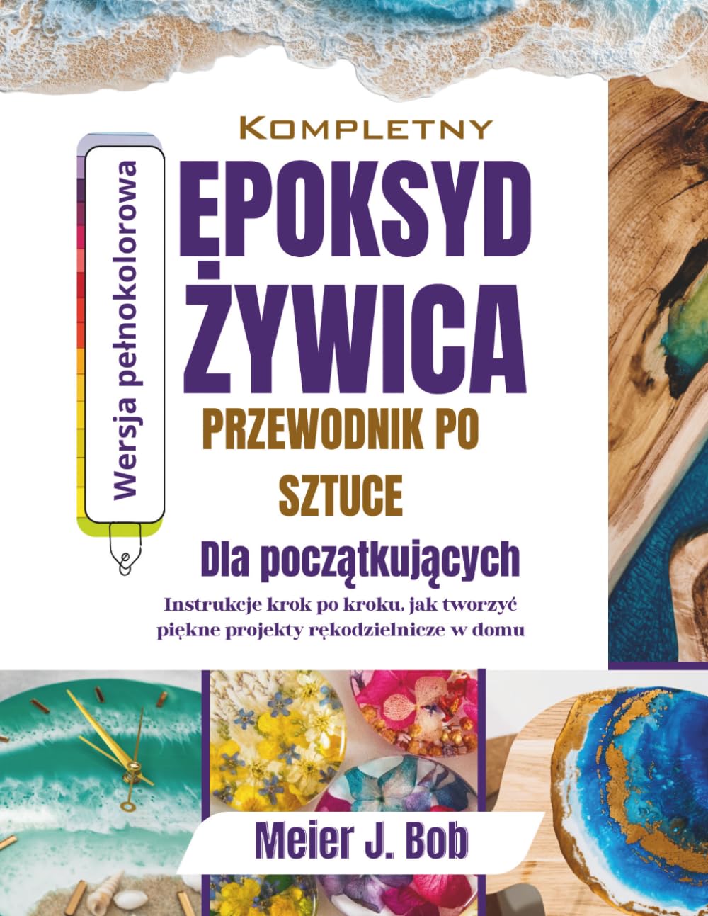 KOMPLETNY PRZEWODNIK PO SZTUCEZ LYWICY EPOKSYDOWEJ DLA POCZATKUJACYCH: Instrukeje krok po kroku dotyczace tworzenia pieknych projektów rekodzielniczych w domu