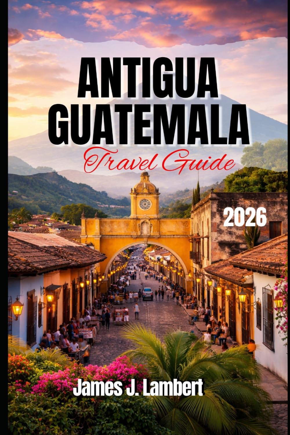 ANTIGUA, GUATEMALA TRAVEL GUIDE 2026: Explore Colonial Charm, Volcano Adventures & Hidden Gems, Insider Tips, Family-Friendly Itineraries, Solo Travel & Luxury Experiences in Guatemala