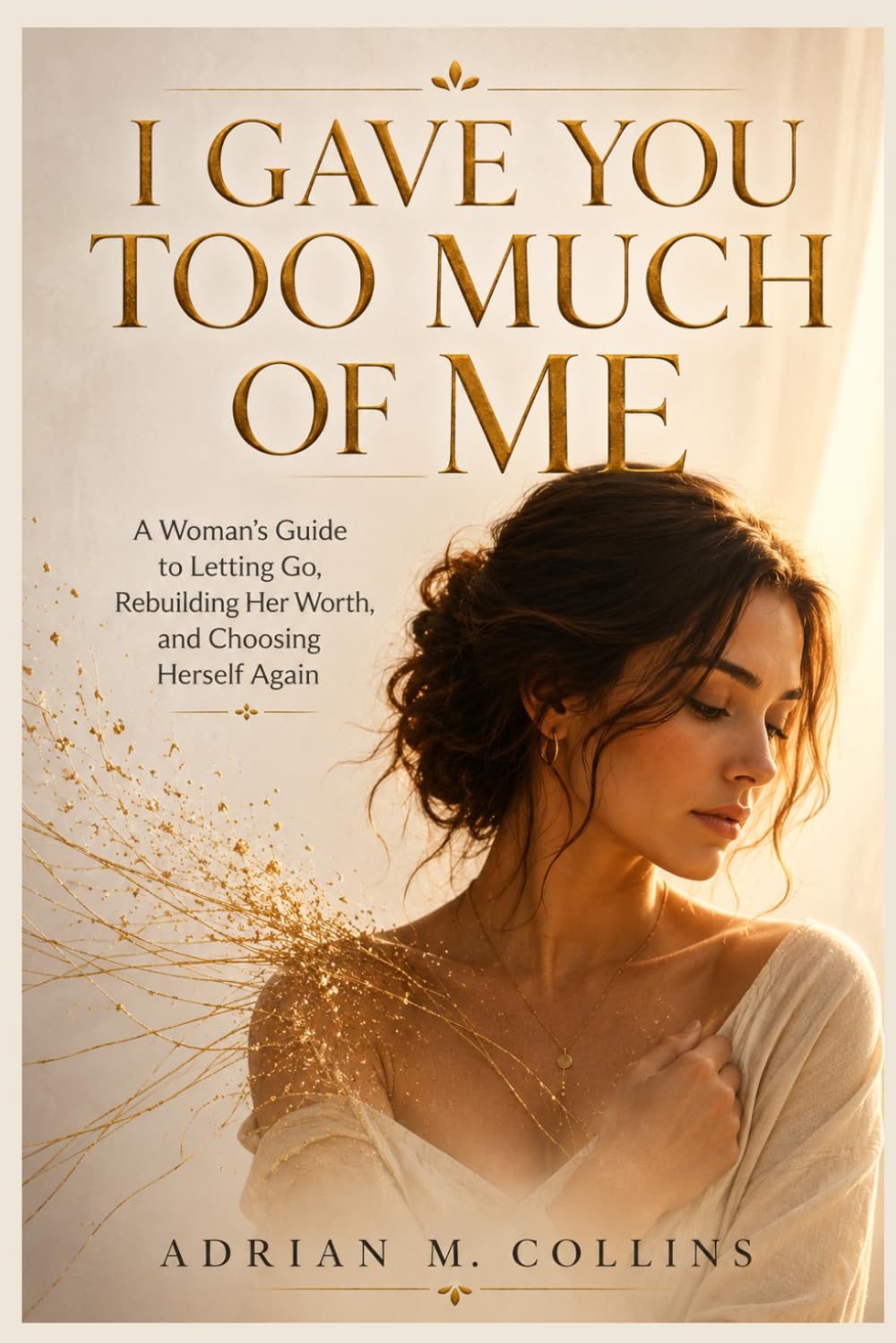 I GAVE YOU TOO MUCH OF ME: A Woman's Guide to Letting Go, Rebuilding Her Worth,and Choosing Herself Again