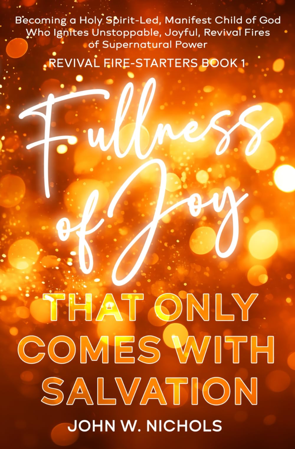 Fullness of Joy that Only Comes with Salvation: Becoming a Holy Spirit-led, Manifest Child of God, Who Ignites Unstoppable, Joyful, Revival Fires of Supernatural Power: 1 (Revival Fire-Starters)