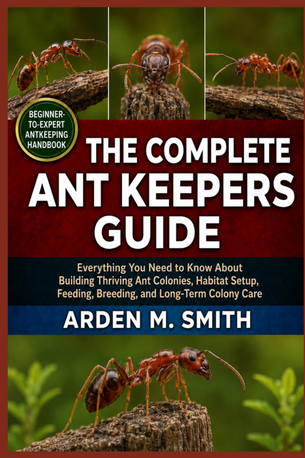 THE COMPLETE ANT KEEPERS GUIDE: Everything You Need to Know About Building Thriving Ant Colonies, Habitat Setup, Feeding, Breeding, and Long-Term Colony Care