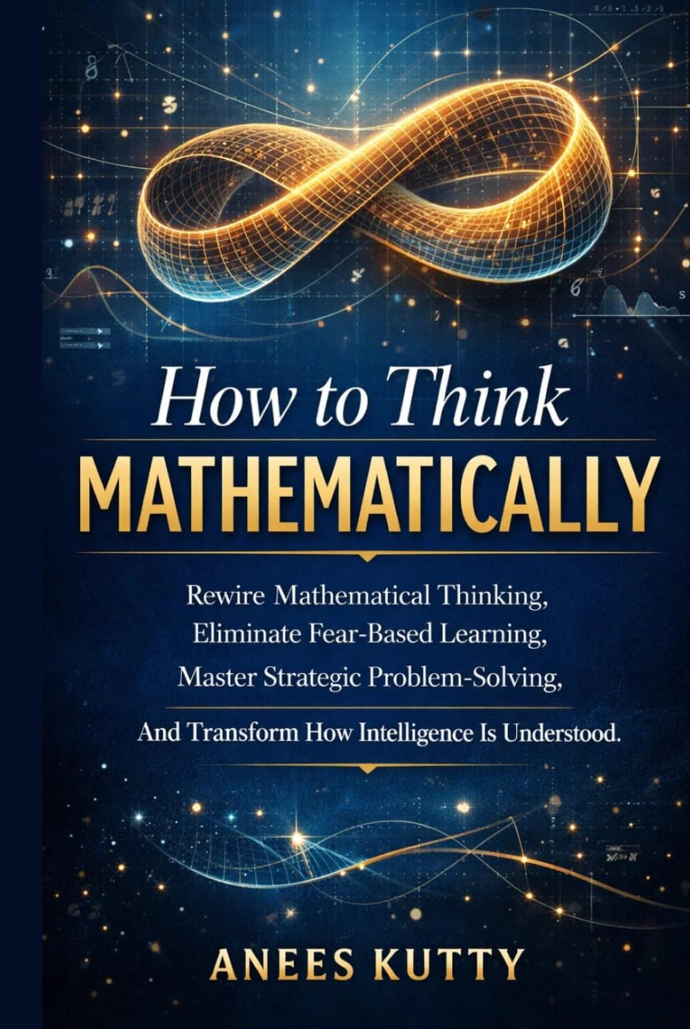 How to Think Mathematically: Rewire Mathematical Thinking, Eliminate Fear-Based Thinking, Master Strategic Problem Solving, And Transform How Intelligence Is Understood