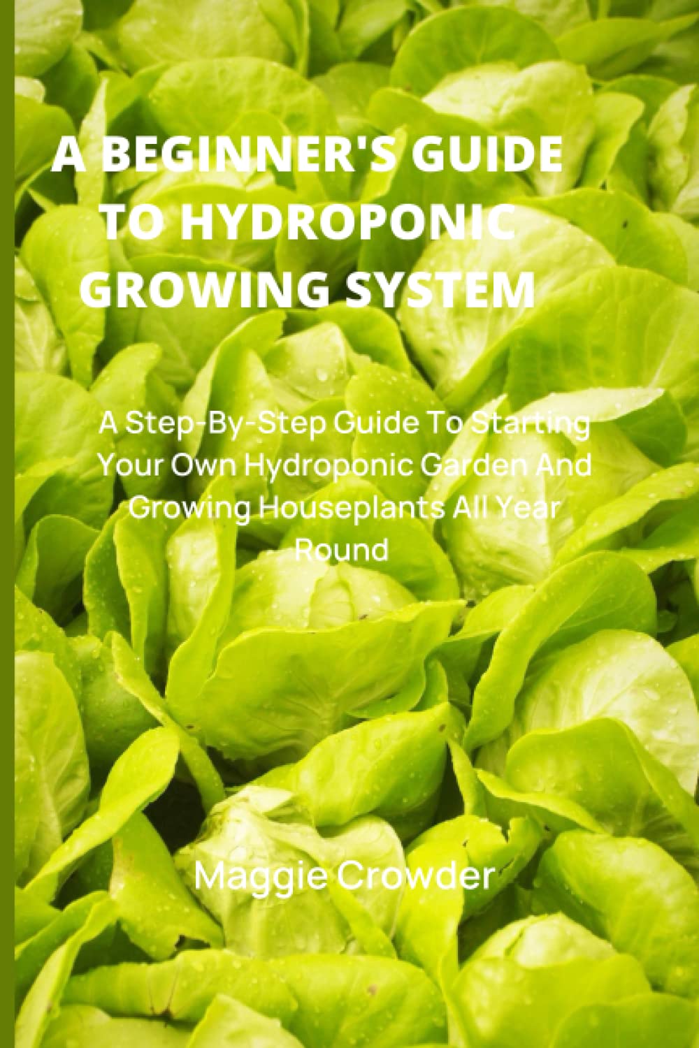 A BEGINNER'S GUIDE TO HYDROPONIC GROWING SYSTEM: A Step-By-Step Guide To Starting Your Own Hydroponic Garden And Growing Houseplants All Year Round.
