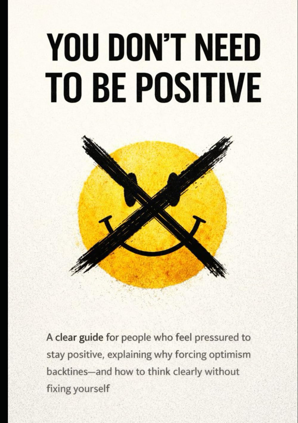 Why You Don’t Need to Be Positive: A clear guide for people who feel pressured to stay positive, explaining why forcing optimism backfires—and how to think clearly without fixing yourself