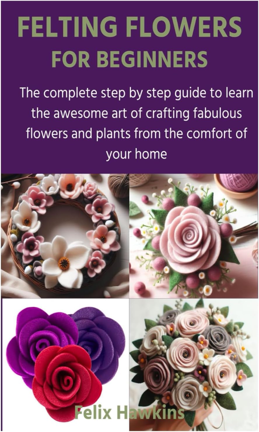 FELTING FLOWERS FOR BEGINNERS: The complete step by step guide to learn the awesome art of crafting fabulous flowers and plants from the comfort of your home