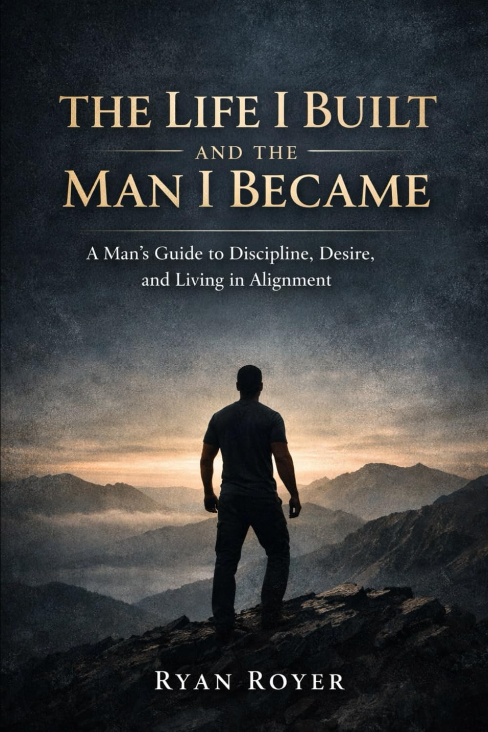 The Life I Built and the Man I Became: A Man's Guide to Discipline, Desire and Living in Alignment