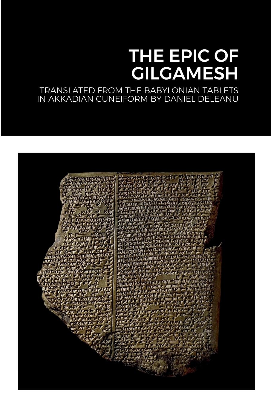 THE EPIC OF GILGAMESH: Translated by Daniel Deleanu from the Babylonian tablets in Akkadian cuneiform, with additions from the Sumerian, Hittite and Hurrian versions