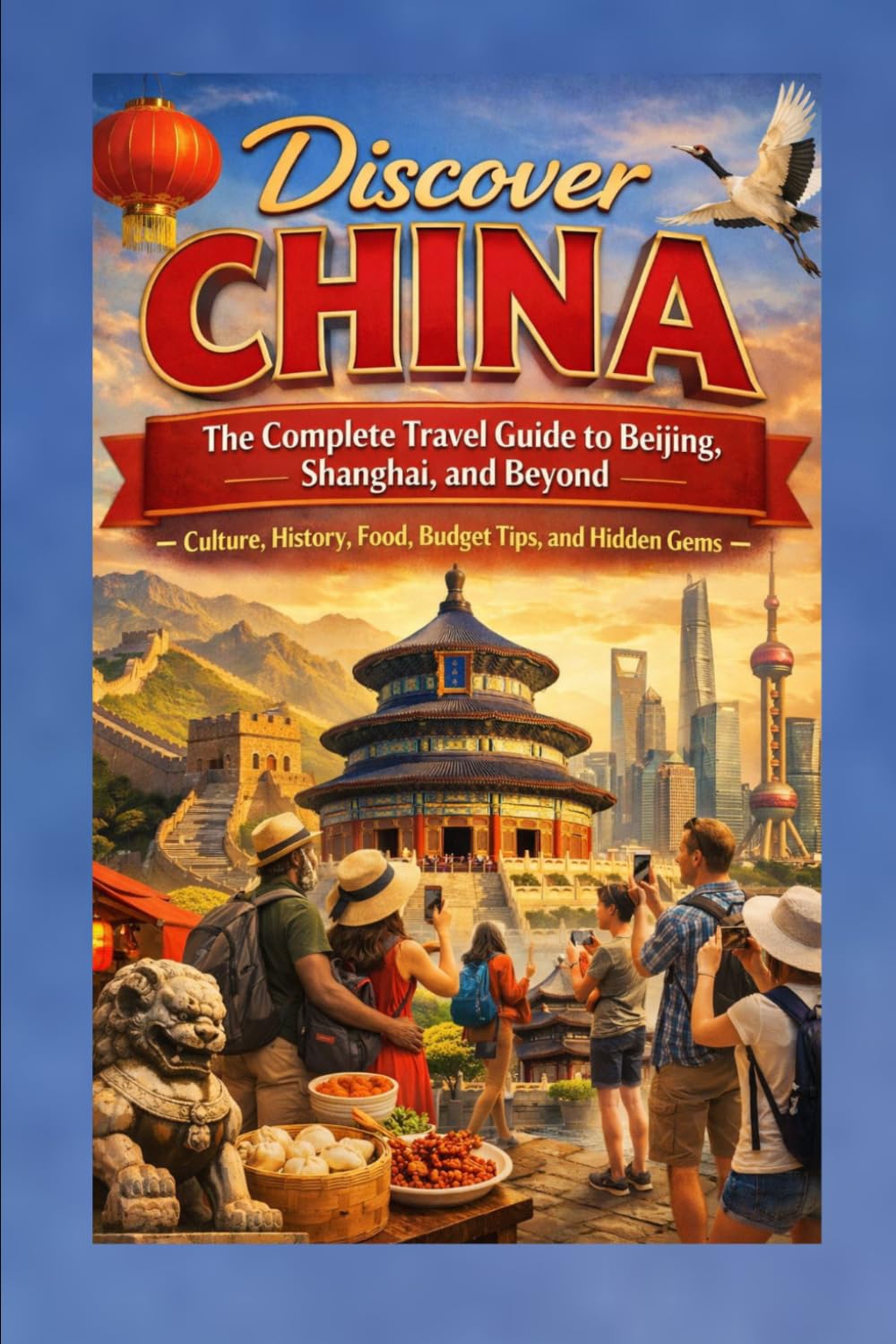 Discover China: The Complete Travel Guide to Beijing, Shanghai, and Beyond — Culture, History, Food, Budget Tips, and Hidden Gems