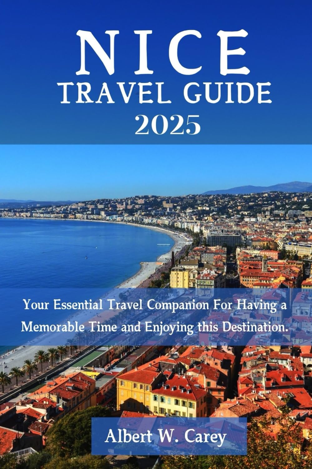 NICE TRAVEL GUIDE 2025: Your Essential Travel Companion For Having a Memorable Time and Enjoying this Destination. ("Wanderlust Adventures: Discovering the World's Best Destinations")