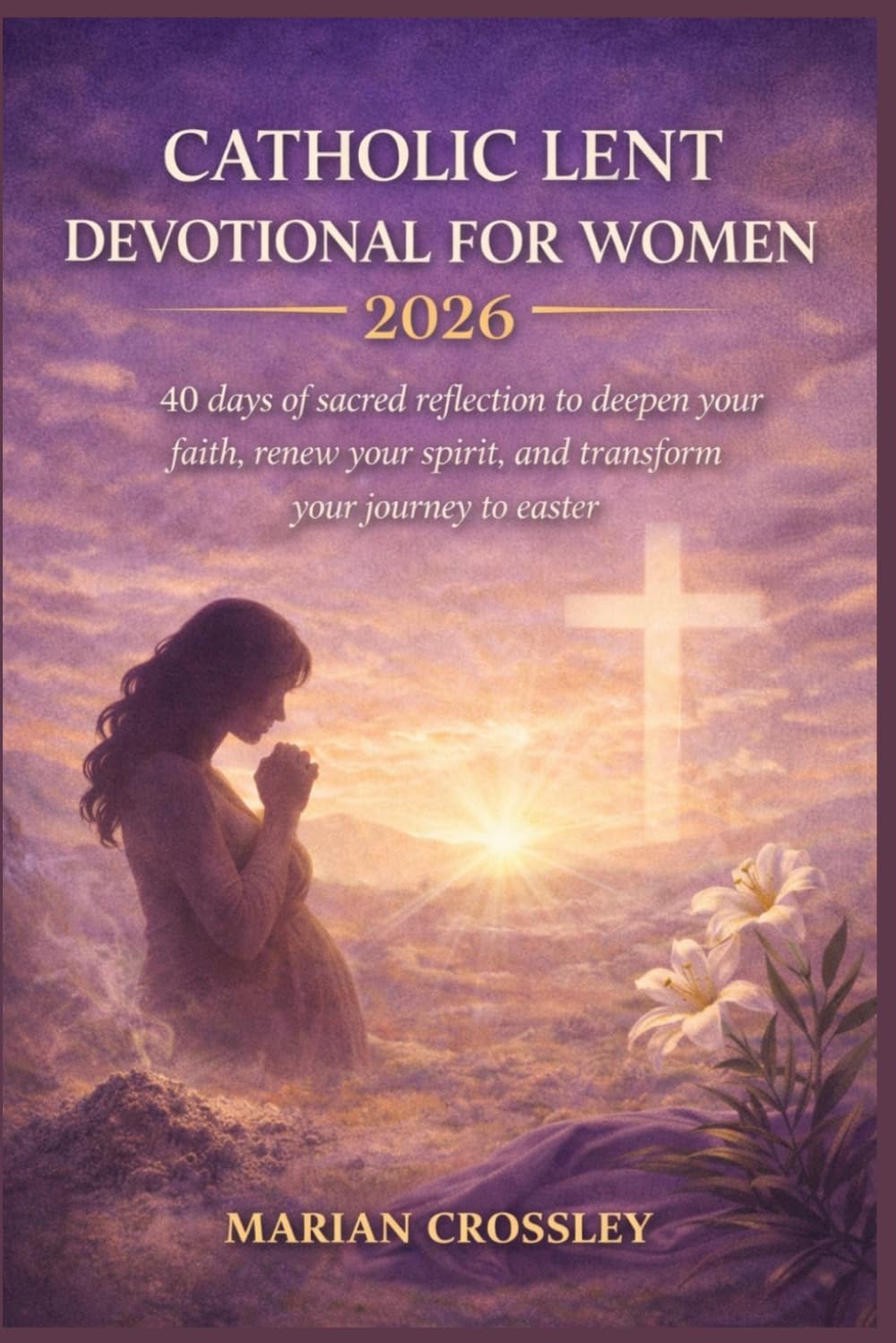 CATHOLIC LENT DEVOTIONAL FOR WOMEN 2026: 40 days of sacred reflection to deepen your faith, renew your spirit, and transform your journey to easter
