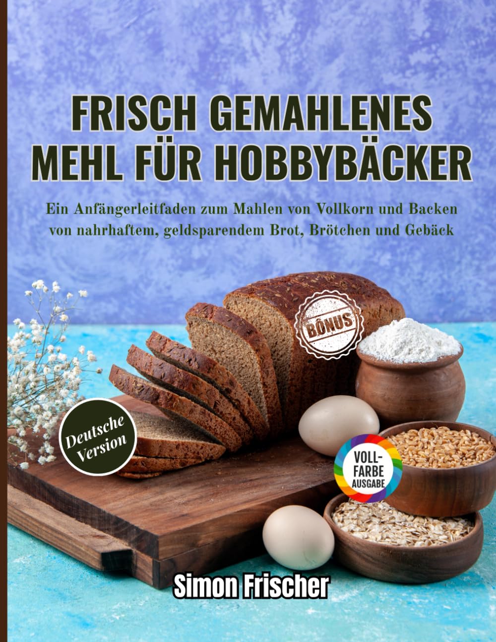 Frisch gemahlenes Mehl für Hobbybäcker: Ein Anfängerleitfaden zum Mahlen von Vollkorn und Backen von nahrhaftem, geldsparendem Brot, Brötchen und Gebäck